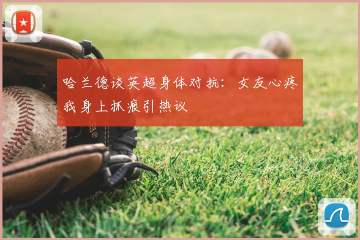 哈兰德谈英超身体对抗：女友心疼我身上抓痕引热议
