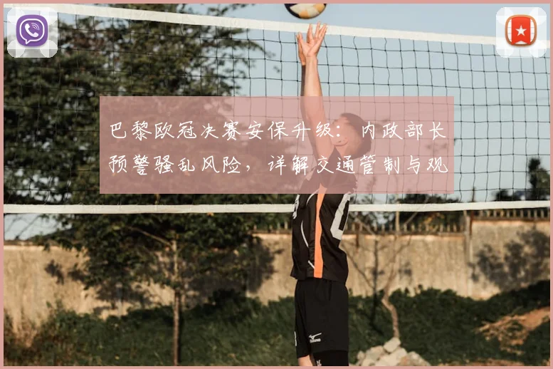 巴黎欧冠决赛安保升级：内政部长预警骚乱风险，详解交通管制与观赛指南