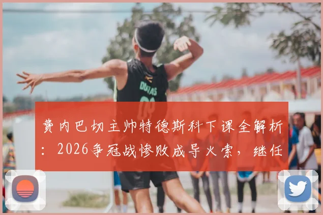 费内巴切主帅特德斯科下课全解析:2026争冠战惨败成导火索,继任者人选与球队未来走向深度分析