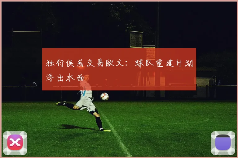 独行侠或交易欧文:球队重建计划浮出水面