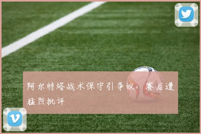 阿尔特塔战术保守引争议,赛后遭猛烈批评