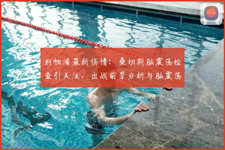 利物浦最新伤情:桑切斯脑震荡检查引关注,出战前景分析与脑震荡协议解读