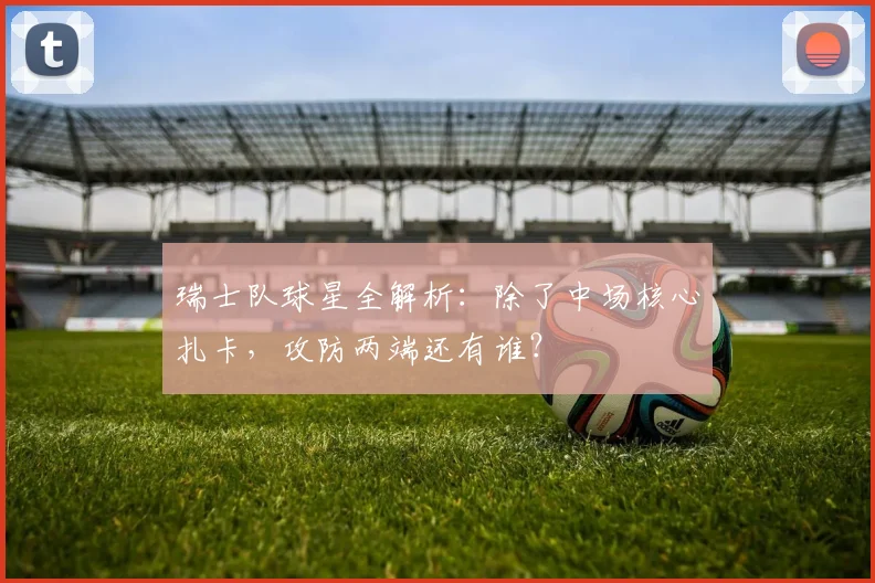 瑞士队球星全解析：除了中场核心扎卡，攻防两端还有谁？