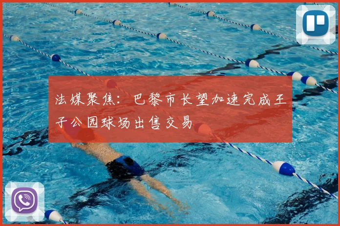 法媒聚焦:巴黎市长望加速完成王子公园球场出售交易