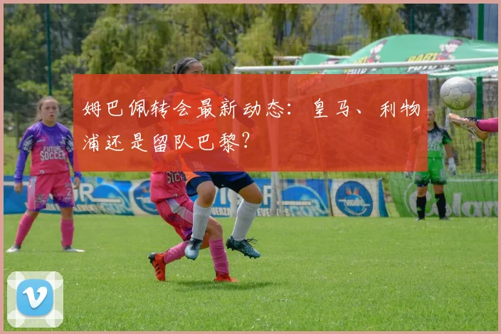 姆巴佩转会最新动态:皇马、利物浦还是留队巴黎?