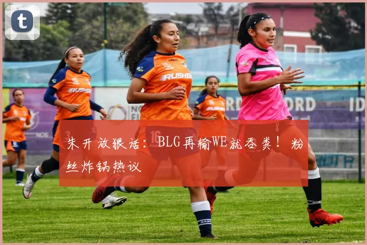 朱开放狠话:BLG再输WE就吞粪!粉丝炸锅热议