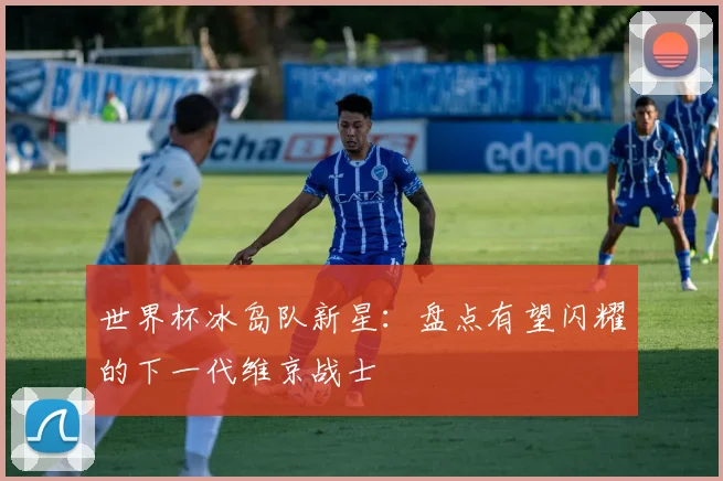 世界杯冰岛队新星：盘点有望闪耀的下一代维京战士