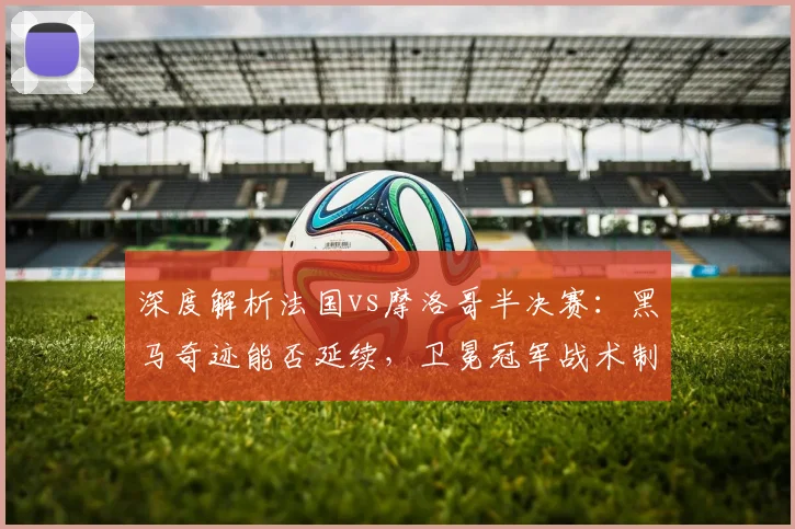 深度解析法国vs摩洛哥半决赛：黑马奇迹能否延续，卫冕冠军战术制胜关键