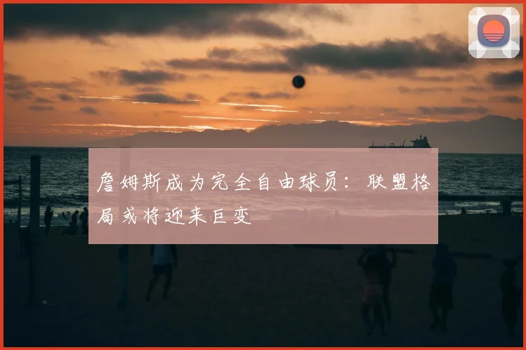 詹姆斯成为完全自由球员：联盟格局或将迎来巨变