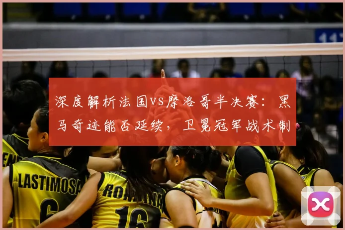 深度解析法国vs摩洛哥半决赛:黑马奇迹能否延续,卫冕冠军战术制胜关键