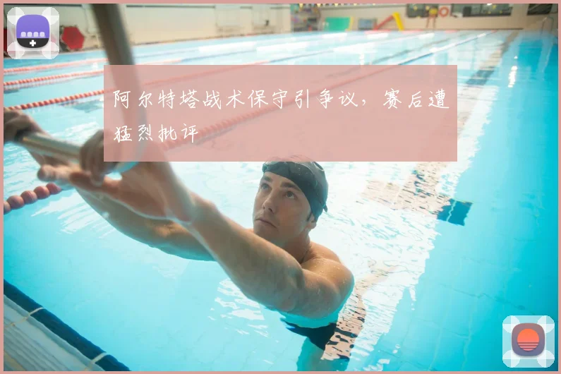 阿尔特塔战术保守引争议,赛后遭猛烈批评