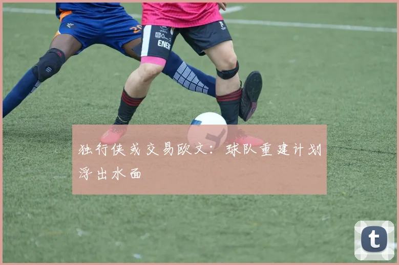 独行侠或交易欧文:球队重建计划浮出水面
