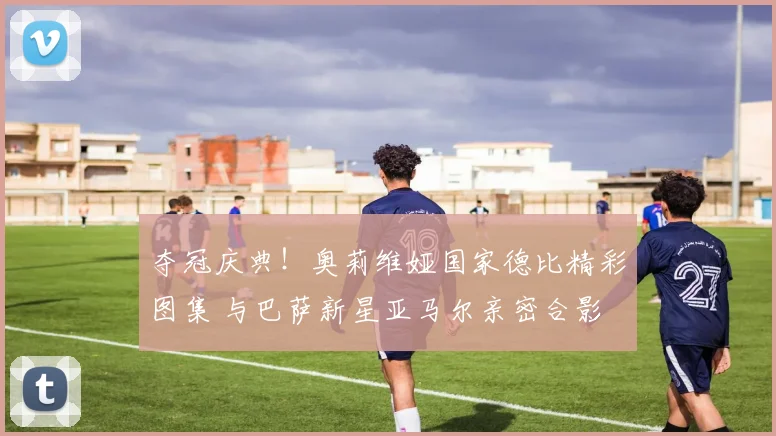 夺冠庆典!奥莉维娅国家德比精彩图集 与巴萨新星亚马尔亲密合影