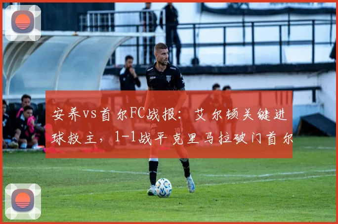 安养vs首尔FC战报：艾尔顿关键进球救主，1-1战平克里马拉破门首尔