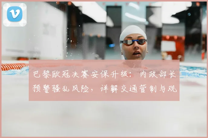 巴黎欧冠决赛安保升级:内政部长预警骚乱风险,详解交通管制与观赛指南